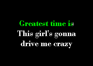 Greatest time is
This girl's gonna

drive me crazy

g