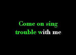 Come on sing

trouble With me