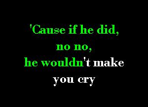 'Cause if he did,

no no,

he wouldn't make

you cry