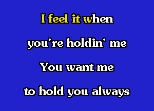 I feel it when
you're holdin' me

You want me

to hold you always