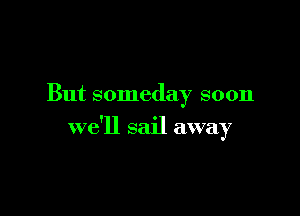But someday soon

we'll sail away