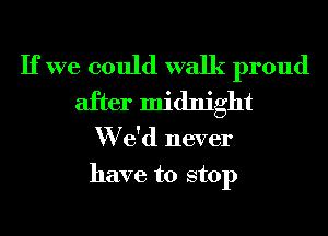 If we could walk proud
after midnight
W e'd never
have to stop