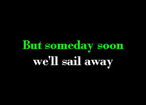 But someday soon

we'll sail away