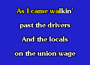 As I came walkin'

past the drivers

And the locals

on the union wage