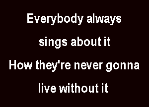 Everybody always

sings about it

How they're never gonna

live without it