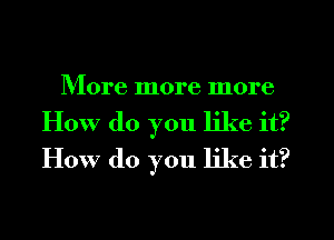 More more more
How (10 you like it?
How do you like it?