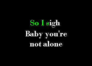 So I sigh

Baby you're

not alone