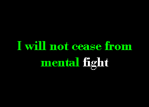 I will not cease from

mental fight