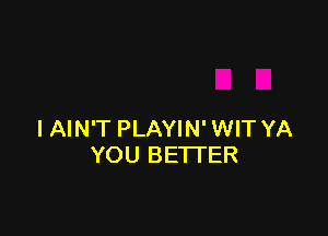 I AIN'T PLAYIN' WIT YA
YOU BETTER