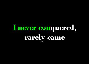 I never conquered,

rarely came