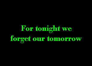 For tonight we

forget our tomorrow