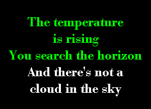 The temp erature
is rising
You search the horizon
And there's not a
cloud in the sky