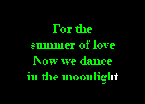 For the

summer of love
Now we dance

in the moonlight

g
