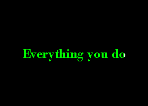 Everything you do