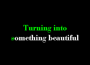 Turning into

something beautiful