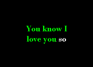You know I

love you so
