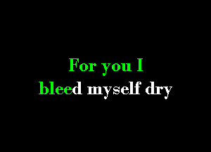 For you I

bleed myself dry