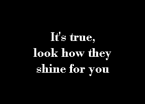 It's true,

look how they
shine for you
