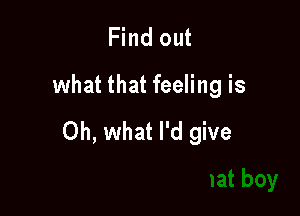 Find out
what that feeling is

Oh, what I'd give