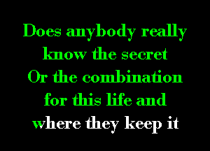 Does anybody really
know the secret
Or the combination
for this life and

Where they keep it