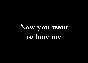 Now you want

to hate me