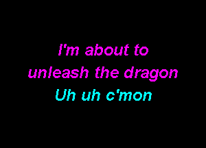 I'm about to
unleash the dragon

Uh uh c'mon