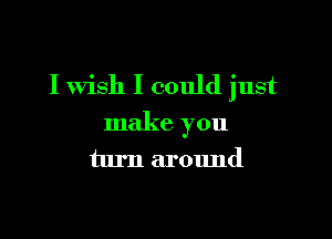 I wish I could just

make you
turn around