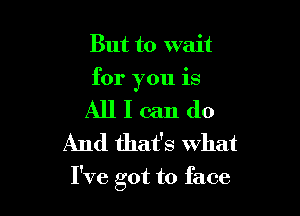 But to wait
for you is

All I can do
And that's what

I've got to face