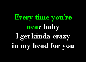 Every time you're
near baby
I get kinda crazy
in my head for you