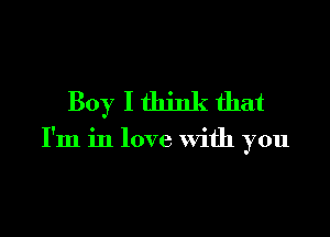 Boy I think that

I'm in love With you