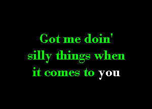 Got me doin'

silly things when

it comes to you