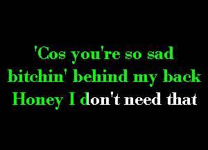 'Cos you're so sad

bitchin' behind my back
Honey I don't need that