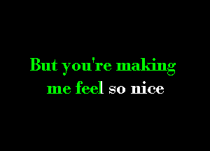 But you're making

me feel so nice