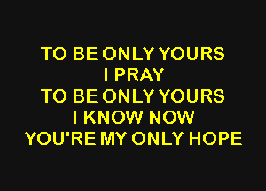 TO BE ONLY YOURS
I PRAY

TO BE ONLY YOURS
IKNOW NOW
YOU'RE MY ONLY HOPE
