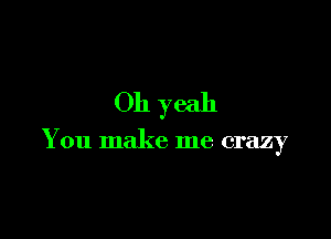 Oh yeah

You make me crazy