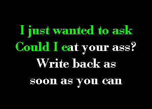 I just wanted to ask
Could I eat your ass?
W rite back as

80011 as you can