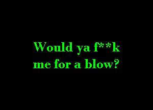 Would ya fx'xk

me for a blow?