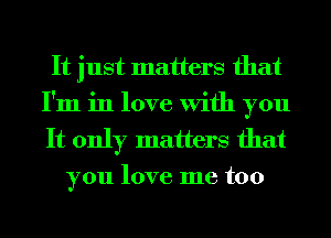 It just matters that
I'm in love With you
It only matters that

you love me too