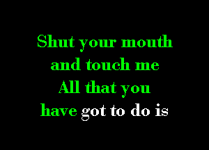Shut your mouth
and touch me

All that you

have got to do is

g