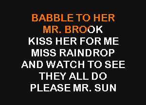 BABBLE TO HER
MR. BROOK
KISS HER FOR ME
MISS RAINDROP
AND WATCH TO SEE
THEY ALL DO

PLEASE MR. SUN l