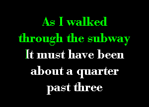 As I walked
through the subway

It must have been
about a quarter
past three