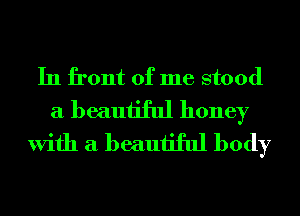 In front of me stood
a beautiful honey
With a beautiful body