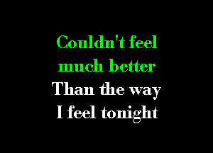 Couldn't feel

much better

Than the way
I feel tonight