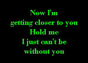 Now I'm

getting closer to you

Hold me
I just can't be
without you