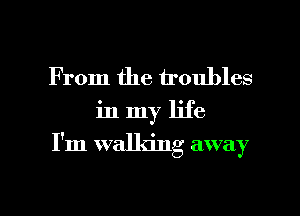 From the troubles

in my life

I'm walking away

g