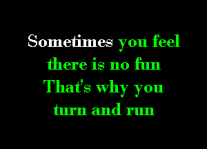 Sometimes you feel
there is no fun
Thafs why you

turn and run

g