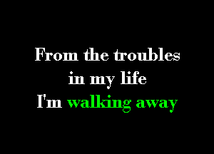 From the troubles

in my life

I'm walking away

g