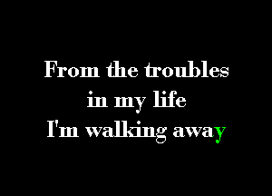 From the troubles

in my life

I'm walking away

g