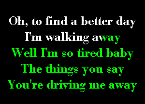 Oh, to 13nd a better day
I'm walking away

W ell I'm so tired baby
The things you say

You're driving me away