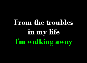 From the troubles

in my life

I'm walking away

g
